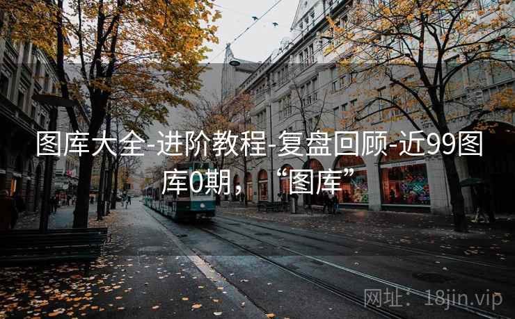 图库大全-进阶教程-复盘回顾-近99图库0期，“图库”